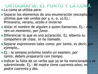  La

coma se utiliza para:
 Separar los elementos de una enumeración (excepto los
últimos que van unidos por y, e, o, u).Ej.:
Primavera, verano, otoño e invierno
 Aislar el nombre de alguien a quien llamarnos. Ej.: Ana
ven un momento, por favor.
 Diferenciar lo que es una aclaración. Ej. Alberto tu
compañero de clase, te ha llamado.
 Separar expresiones tales como: por tanto, es decir, por
ejemplo…
 Ej.: la semana próxima tenéis un examen, por
tanto, debéis prepararlo con tiempo.
 Indicar la falta de un verbo que ya se ha mencionado y se
sobrentiende. Ej.: Mi madre tiene cuarenta años; mi
padre cuarenta y dos.

 