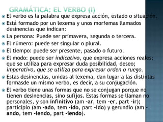 El verbo es la palabra que expresa acción, estado o situación.
 Está formado por un lexema y unos morfemas llamados
desinencias que indican:
 La persona: Puede ser primavera, segunda o tercera.
 El número: puede ser singular o plural.
 El tiempo: puede ser presente, pasado o futuro.
 El modo: puede ser indicativo, que expresa acciones reales;
que se utiliza para expresar duda posibilidad, deseo;
imperativo, que se utiliza para expresar orden o ruego.
 Estas desinencias, unidas al lexema, dan lugar a las distintas
formasde un mismo verbo, es decir, a su conjugación.
 El verbo tiene unas formas que no se conjugan porque no
tienen desinencias, sino sufijos. Estas formas se llaman no
personales, y son infinitivo (am -ar, tem -er, part -ir);
participio (am -ado, tem -ido, part -ido) y gerundio (am ando, tem -iendo, part -iendo).


 
