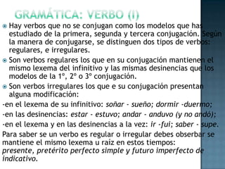 Hay verbos que no se conjugan como los modelos que has
estudiado de la primera, segunda y tercera conjugación. Según
la manera de conjugarse, se distinguen dos tipos de verbos:
regulares, e irregulares.
 Son verbos regulares los que en su conjugación mantienen el
mismo lexema del infinitivo y las mismas desinencias que los
modelos de la 1º, 2º o 3º conjugación.
 Son verbos irregulares los que e su conjugación presentan
alguna modificación:
-en el lexema de su infinitivo: soñar - sueño; dormir -duermo;
-en las desinencias: estar - estuvo; andar - anduvo (y no andó);
-en el lexema y en las desinencias a la vez: ir -fui; saber - supe.
Para saber se un verbo es regular o irregular debes obserbar se
mantiene el mismo lexema u raíz en estos tiempos:
presente, pretérito perfecto simple y futuro imperfecto de
indicativo.


 
