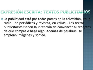  La

publicidad está por todas partes en la televisión, en la
radio, en periódicos y revistas, en vallas… Los textos
publicitarios tienen la intención de convencer al receptos
de que compre o haga algo. Además de palabras, se
emplean imágenes y sonido.

 
