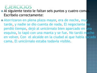  Al

siguiente texto le faltan seis puntos y cuatro comas.
Escríbelo correctamente:
 Aterrizaron en plena plaza mayor, era de noche, muy
tarde, y nadie se dio cuenta de nada. El negociante no
perdió tiempo, dejó al unicórnalo bien aparcado en una
esquina, lo tapó con una manta y se fue. No tardó mucho
en volver. Con el alcalde en la ciudad al que había sacado
cama. El unicórnalo estaba todavía visible.

 