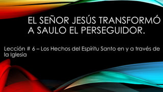 EL SEÑOR JESÚS TRANSFORMÓ
A SAULO EL PERSEGUIDOR.
Lección # 6 – Los Hechos del Espíritu Santo en y a través de
la Iglesia
 
