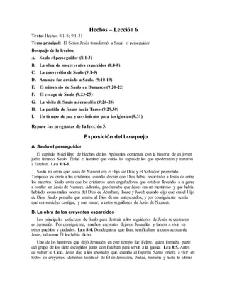 Hechos – Lección 6
Texto: Hechos 8:1-8; 9:1-31
Tema principal: El Señor Jesús transformó a Saulo el perseguidor.
Bosquejo de la lección:
A. Saulo el perseguidor (8:1-3)
B. La obra de los creyentes esparcidos (8:4-8)
C. La conversión de Saulo (9:1-9)
D. Ananías fue enviado a Saulo. (9:10-19)
E. El ministerio de Saulo en Damasco (9:20-22)
F. El escape de Saulo (9:23-25)
G. La visita de Saulo a Jerusalén (9:26-28)
H. La partida de Saulo hacia Tarso (9:29,30)
I. Un tiempo de paz y crecimiento para las iglesias (9:31)
Repase las preguntas de la lección5.
Exposición del bosquejo
A. Saulo el perseguidor
El capítulo 8 del libro de Hechos de los Apóstoles comienza con la historia de un joven
judío llamado Saulo. Él fue el hombre que cuidó las ropas de los que apedrearon y mataron
a Esteban. Lea 8:1-3.
Saulo no creía que Jesús de Nazaret era el Hijo de Dios y el Salvador prometido.
Tampoco les creía a los cristianos cuando decían que Dios había resucitado a Jesús de entre
los muertos. Saulo creía que los cristianos eran engañadores que estaban llevando a la gente
a confiar en Jesús de Nazaret. Además, proclamaba que Jesús era un mentiroso y que había
hablado cosas malas acerca del Dios de Abraham, Isaac y Jacob cuando dijo que era el Hijo
de Dios. Saulo pensaba que amaba al Dios de sus antepasados, y por consiguiente sentía
que era su deber castigar, y aun matar, a estos seguidores de Jesús de Nazaret.
B. La obra de los creyentes esparcidos
Los principales esfuerzos de Saulo para destruir a los seguidores de Jesús se centraron
en Jerusalén. Por consiguiente, muchos creyentes dejaron Jerusalén y fueron a vivir en
otros pueblos y ciudades. Lea 8:4. Dondequiera que iban, testificaban a otros acerca de
Jesús, tal como Él les había dicho.
Uno de los hombres que dejó Jerusalén en este tiempo fue Felipe, quien formaba parte
del grupo de los siete escogidos junto con Esteban para servir a la iglesia. Lea 8:5. Antes
de volver al Cielo, Jesús dijo a los apóstoles que, cuando el Espíritu Santo viniera a vivir en
todos los creyentes, deberían testificar de Él en Jerusalén, Judea, Samaria y hasta lo último
 