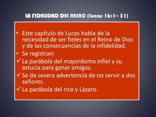 LA FIDELIDAD DEL REINO (Lucas 16:1– 31)


• Este capítulo de Lucas habla de la
  necesidad de ser fieles en el Reino de Dios
  y de las consecuencias de la infidelidad.
• Se registran:
 La parábola del mayordomo infiel y su
  astucia para ganar amigos.
 Se da severa advertencia de no servir a dos
  señores.
 La parábola del rico y Lázaro.
 