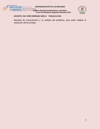 UNIVERSIDAD ESTATAL DE MILAGRO
Sistema Nacional de Nivelación y Admisión
Curso de Nivelación Segundo Semestre 2013
DOCENTE: ING. RENÉ ENRÍQUEZ ÁREA:5

PARALELO:N04

Necesita de concentración y un análisis del problema, para poder realizar la
resolución del enunciado.

9

 