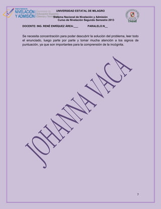 UNIVERSIDAD ESTATAL DE MILAGRO
Sistema Nacional de Nivelación y Admisión
Curso de Nivelación Segundo Semestre 2013
DOCENTE: ING. RENÉ ENRÍQUEZ ÁREA:___

PARALELO:N__

Se necesita concentración para poder descubrir la solución del problema, leer todo
el enunciado, luego parte por parte y tomar mucha atención a los signos de
puntuación, ya que son importantes para la comprensión de la incógnita.

7

 