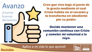 Creo que vivo bajo el pacto de
la gracia mediante el cual
Cristo habita en el corazón y
lo transforma en obediente
por su poder.
Decido mantener una
comunión continua con Cristo
y someter mi voluntad a la
suya.
Aplico a mi vida lo que aprendí
al tomar
buenas
decisiones
Avanzo
 