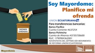 DIEZMOS
OFRENDAS
Soy Mayordomo:
Para transferencias bancarias:
Banco Pacífico
Cuenta Corriente #637254
Banco Pichincha
Cuenta de Ahorros #3735728600
RUC: 1790984362001
ADVENTISTAS DEL SÉPTIMO DÍA MOVIMIENTO
DE REFORMA UNION ECUATORIANA
 