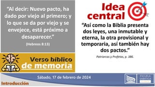 Sábado, 17 de febrero de 2024
“Así como la Biblia presenta
dos leyes, una inmutable y
eterna, la otra provisional y
temporaria, así también hay
dos pactos.”
Patriarcas y Profetas, p. 386.
“Al decir: Nuevo pacto, ha
dado por viejo al primero; y
lo que se da por viejo y se
envejece, está próximo a
desaparecer.”
(Hebreos 8:13)
 
