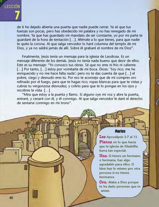 LECCIÓN
7
de ti he dejado abierta una puerta que nadie puede cerrar. Ya sé que tus
fuerzas son pocas, pero has obedecido mi palabra y no has renegado de mi
nombre. Ya que has guardado mi mandato de ser constante, yo por mi parte te
guardaré de la hora de tentación [...]. Aférrate a lo que tienes, para que nadie
te quite la corona. Al que salga vencedor lo haré columna del templo de mi
Dios, y ya no saldrá jamás de allí. Sobre él grabaré el nombre de mi Dios".
Finalmente, Jesús tenía un mensaje para la iglesia de Laodicea. Es un
mensaje diferente de los demás. Jesús no tenía nada bueno que decir de ellos.
Este es su mensaje: "Yo conozco tus obras. Sé que no eres ni frío ni caliente.
[...] Por tanto, [...] estoy por vomitarte de mi boca. Dices: 'Soy rico; me he
enriquecido y no me hace falta nada'; pero no te das cuenta de que [...] el
pobre, ciego y desnudo eres tú. Por eso te aconsejo que de mí compres oro
refinado por el fuego, para que te hagas rico; ropas blancas para que te vistas y
cubras tu vergonzosa desnudez; y colirio para que te lo pongas en los ojos y
recobres la vista. [...]
"Mira que estoy a la puerta y llamo. Si alguno oye mi voz y abre la puerta,
entraré, y cenaré con él, y él conmigo. Al que salga vencedor le daré el derecho
de sentarse conmigo en mi trono".
48
Martes
Lee Apocalipsis 3:7 al 13.
Piensa en lo que hacía
que la iglesia de Filadelfia
fuera tan especial.
Haz. Si tienes un hermano
o hermana, haz algo
agradable para ellos. O
bien haz lo mismo por otra
persona si no tienes
hermanos.
Ora. Alaba a Dios porque
te ha dado personas que te
aman.
 