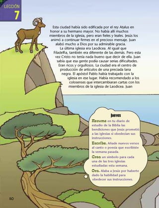LECCIÓN
Esta ciudad había sido edificada por el rey Atalus en
honor a su hermano mayor. No había allí muchos
miembros de la iglesia, pero eran fieles y leales. Jesús los
animó a continuar firmes en el precioso mensaje. Juan
alabó mucho a Dios por su admirable gracia.
La última iglesia era Laodicea. Al igual que
Filadelfia, también era diferente de las demás. Pero esta
vez Cristo no tenía nada bueno que decir de ella. Juan
sabía que esa gente podía causar serias dificultades.
Eran ricos y orgullosos. La ciudad era el centro de
producción de artículos de una preciada lana
negra. El apóstol Pablo había trabajado con la
iglesia en ese lugar. Había recomendado a los
colosenses que intercambiaran cartas con los
miembros de la iglesia de Laodicea. Juan
lueves
Resume en tu diario de
estudio de la Biblia las
bendiciones que Jesús prometió
a las iglesias si obedecían sus
instrucciones.
Escribe. Añade nuevos versos
al canto o poesía que escribiste
la semana pasada.
Crea un símbolo para cada
una de las tres iglesias
estudiadas esta semana.
Ora. Alaba a Jesús por haberte
dado la habilidad para
obedecer sus instrucciones.
50
 