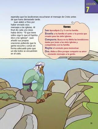 LECCIÓN
7
esperaba que los laodicenses escucharan el mensaje de Cristo antes
de que fuera demasiado tarde.
Juan alabó a Dios por
haber enviado esos
mensajes a las iglesias. Al
final de cada uno Jesús
había dicho: "El que tiene
oídos oiga lo que el Espíritu
dice a las iglesias". Juan
añadió sus propias
oraciones pidiendo que la
gente escuche y actúe en
forma adecuada para que
un día todos se encuentren
en el cielo.
Viernes
Lee Apocalipsis 2 y 3 con tu familia.
Enseña a tu familia el canto o la poesía que
creaste para las siete iglesias.
Comparte. Busca en tu Biblia las bendiciones
dadas por Jesús a las siete iglesias y
compártelas con tu familia.
Repite el versículo para memorizar.
Ora. Alaba a Dios porque comparte su amor
enviando mensajes a la gente.
 