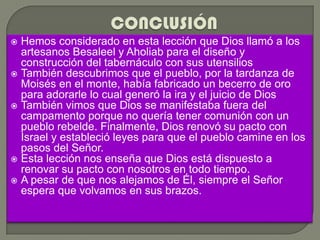  Hemos considerado en esta lección que Dios llamó a los
  artesanos Besaleel y Aholiab para el diseño y
  construcción del tabernáculo con sus utensilios
 También descubrimos que el pueblo, por la tardanza de
  Moisés en el monte, había fabricado un becerro de oro
  para adorarle lo cual generó la ira y el juicio de Dios
 También vimos que Dios se manifestaba fuera del
  campamento porque no quería tener comunión con un
  pueblo rebelde. Finalmente, Dios renovó su pacto con
  Israel y estableció leyes para que el pueblo camine en los
  pasos del Señor.
 Esta lección nos enseña que Dios está dispuesto a
  renovar su pacto con nosotros en todo tiempo.
 A pesar de que nos alejamos de Él, siempre el Señor
  espera que volvamos en sus brazos.
 