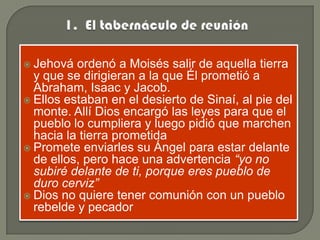  Jehová  ordenó a Moisés salir de aquella tierra
  y que se dirigieran a la que Él prometió a
  Abraham, Isaac y Jacob.
 Ellos estaban en el desierto de Sinaí, al pie del
  monte. Allí Dios encargó las leyes para que el
  pueblo lo cumpliera y luego pidió que marchen
  hacia la tierra prometida
 Promete enviarles su Ángel para estar delante
  de ellos, pero hace una advertencia “yo no
  subiré delante de ti, porque eres pueblo de
  duro cerviz”
 Dios no quiere tener comunión con un pueblo
  rebelde y pecador
 