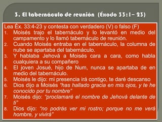 Lea Éx. 33:4-23 y contesta con verdadero (V) o falso (F)
1. Moisés trajo el tabernáculo y lo levantó en medio del
   campamento y lo llamó tabernáculo de reunión.
2. Cuando Moisés entraba en el tabernáculo, la columna de
   nube se apartaba del tabernáculo.
3. Y hablaba Jehová a Moisés cara a cara, como habla
   cualquiera a su compañero
4. El joven Josué, hijo de Num, nunca se apartaba de en
   medio del tabernáculo.
5. Moisés le dijo: mi presencia irá contigo, te daré descanso
6. Dios dijo a Moisés “has hallado gracia en mis ojos, y te he
   conocido por tu nombre”
7. Moisés dijo: “proclamaré el nombre de Jehová delante de
   ti”
8. Dios dijo: “no podrás ver mi rostro; porque no me verá
   hombre, y vivirá”
 