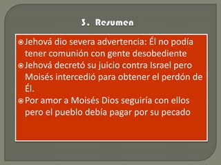  Jehová  dio severa advertencia: Él no podía
  tener comunión con gente desobediente
 Jehová decretó su juicio contra Israel pero
  Moisés intercedió para obtener el perdón de
  Él.
 Por amor a Moisés Dios seguiría con ellos
  pero el pueblo debía pagar por su pecado
 