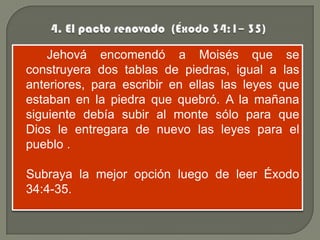 Jehová encomendó a Moisés que se
construyera dos tablas de piedras, igual a las
anteriores, para escribir en ellas las leyes que
estaban en la piedra que quebró. A la mañana
siguiente debía subir al monte sólo para que
Dios le entregara de nuevo las leyes para el
pueblo .

Subraya la mejor opción luego de leer Éxodo
34:4-35.
 