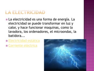  La

electricidad es una forma de energía. La
electricidad se puede transformar en luz y
calor, y hace funcionar maquinas, como la
lavadora, los ordenadores, el microondas, la
batidora...
 Electricidad estática
 Corriente eléctrica

 