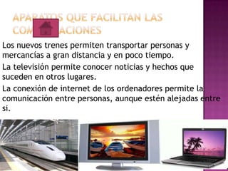 Los nuevos trenes permiten transportar personas y
mercancías a gran distancia y en poco tiempo.
La televisión permite conocer noticias y hechos que
suceden en otros lugares.
La conexión de internet de los ordenadores permite la
comunicación entre personas, aunque estén alejadas entre
si.

 