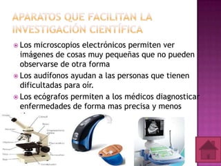  Los

microscopios electrónicos permiten ver
imágenes de cosas muy pequeñas que no pueden
observarse de otra forma
 Los audífonos ayudan a las personas que tienen
dificultadas para oír.
 Los ecógrafos permiten a los médicos diagnosticar
enfermedades de forma mas precisa y menos
tiempo.

 