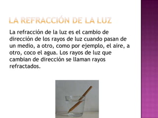 La refracción de la luz es el cambio de
dirección de los rayos de luz cuando pasan de
un medio, a otro, como por ejemplo, el aire, a
otro, coco el agua. Los rayos de luz que
cambian de dirección se llaman rayos
refractados.

 