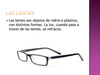  Las

lentes son objetos de vidrio o plástico,
con distintas formas. La luz, cuando pasa a
traves de las lentes, se refracta.

 