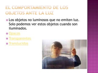  Los

objetos no luminosos que no emiten luz.
Solo podemos ver estos objetos cuando son
iluminados.
 Opacos
 Transparentes
 Translucidos

 