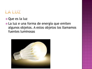  Que

es la luz
 La luz e una forma de energía que emiten
algunos objetos. A estos objetos los llamamos
fuentes luminosas

 