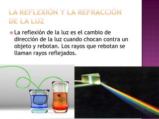  La

reflexión de la luz es el cambio de
dirección de la luz cuando chocan contra un
objeto y rebotan. Los rayos que rebotan se
llaman rayos reflejados.

 