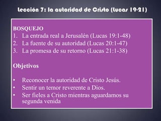 Lección 7: la autoridad de Cristo (Lucas 19-21)

BOSQUEJO
1. La entrada real a Jerusalén (Lucas 19:1-48)
2. La fuente de su autoridad (Lucas 20:1-47)
3. La promesa de su retorno (Lucas 21:1-38)

Objetivos

•    Reconocer la autoridad de Cristo Jesús.
•    Sentir un temor reverente a Dios.
•    Ser fieles a Cristo mientras aguardamos su
     segunda venida
 