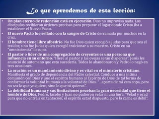 Lo que aprendemos de esta lección:
•   Un plan eterno de redención está en ejecución. Dios no improvisa nada. Los
    discípulos recibieron órdenes precisas para preparar el lugar donde Cristo iba a
    establecer el Nuevo Pacto.
•   El nuevo Pacto fue sellado con la sangre de Cristo derramada por muchos en la
    cruz.
•   El hombre tiene libre albedrío. No fue Dios quien escogió a Judas para que sea el
    traidor, sino fue Judas quien escogió traicionar a su maestro. Cristo en su
    “omnisciencia” lo supo.
•   El pastor o líder de una congregación de creyentes es una persona que
    influencia en su entorno. “Hiere al pastor y las ovejas serán dispersas”. Jesús les
    anunció de antemano que esto sucedería. Todos lo abandonaron y Pedro lo negó en
    tres ocasiones.
•   La oración es un mandamiento divino y es vital en el ministerio cristiano.
    Manifiesta el grado de dependencia del Padre celestial. Conduce a una íntima
    comunión con Dios y une el espíritu humano al Espíritu de Dios de tal forma de
    conformar la voluntad humana a la voluntad de Dios. “…aparta de mí esta copa, pero
    no sea lo que yo quiero, sino lo que tú quieras”.
•   La debilidad humana y sus limitaciones prueban la gran necesidad que tiene el
    hombre de Dios. Pedro, Jacobo y Juan no pudieron velar ni una hora. “Velad y orad
    para que no entréis en tentación; el espíritu estad dispuesto, pero la carne es débil”.
 