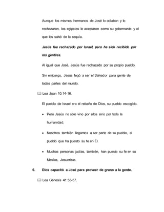 Aunque los mismos hermanos de José lo odiaban y lo
rechazaron, los egipcios lo aceptaron como su gobernante y el
que los salvó de la sequía.
Jesús fue rechazado por Israel, pero ha sido recibido por
los gentiles.
Al igual que José, Jesús fue rechazado por su propio pueblo.
Sin embargo, Jesús llegó a ser el Salvador para gente de
todas partes del mundo.
 Lea Juan 10:14-16.
El pueblo de Israel era el rebaño de Dios, su pueblo escogido.
 Pero Jesús no sólo vino por ellos sino por toda la
humanidad.
 Nosotros también llegamos a ser parte de su pueblo, el
pueblo que ha puesto su fe en Él.
 Muchas personas judías, también, han puesto su fe en su
Mesías, Jesucristo.
6. Dios capacitó a José para proveer de grano a la gente.
 Lea Génesis 41:55-57.
 