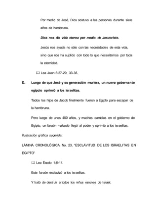 Por medio de José, Dios sostuvo a las personas durante siete
años de hambruna.
Dios nos dio vida eterna por medio de Jesucristo.
Jesús nos ayuda no sólo con las necesidades de esta vida,
sino que nos ha suplido con todo lo que necesitamos por toda
la eternidad.
 Lea Juan 6:27-29, 33-35.
D. Luego de que José y su generación muriera, un nuevo gobernante
egipcio oprimió a los israelitas.
Todos los hijos de Jacob finalmente fueron a Egipto para escapar de
la hambruna.
Pero luego de unos 400 años, y muchos cambios en el gobierno de
Egipto, un faraón malvado llegó al poder y oprimió a los israelitas.
Ilustración gráfica sugerida:
LÁMINA CRONOLÓGICA No. 23, “ESCLAVITUD DE LOS ISRAELITAS EN
EGIPTO”
 Lea Éxodo 1:6-14.
Este faraón esclavizó a los israelitas.
Y trató de destruir a todos los niños varones de Israel.
 