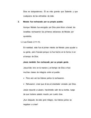 Dios es todopoderoso. Él es más grande que Satanás y que
cualquiera de las artimañas de éste.
2. Moisés fue rechazado por su propio pueblo.
Aunque Moisés fue escogido por Dios para librar a Israel, los
israelitas rechazaron los primeros esfuerzos de Moisés por
ayudarlos.
 Lea Éxodo 2:11-15.
En realidad, este fue el primer intento de Moisés para ayudar a
su gente, pero fracasó porque no fue hecho en la forma ni en
el tiempo de Dios.
Jesús también fue rechazado por su propia gente.
Jesucristo vino en la manera y el tiempo de Dios e hizo
muchas clases de milagros entre el pueblo.
 Pero aún así los líderes judíos lo rechazaron.
 Rehusaron creer que él era el Libertador enviado por Dios.
Jesús resucitó a Lázaro, haciéndolo salir de su tumba, luego
de que hubiera estado muerto por cuatro días.
¡Aun después de este gran milagro, los líderes judíos se
negaban a creer!
 