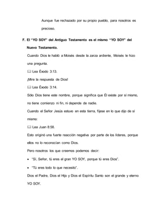 Aunque fue rechazado por su propio pueblo, para nosotros es
precioso.
F. El “YO SOY” del Antiguo Testamento es el mismo “YO SOY” del
Nuevo Testamento.
Cuando Dios le habló a Moisés desde la zarza ardiente, Moisés le hizo
una pregunta.
 Lea Éxodo 3:13.
¡Mire la respuesta de Dios!
 Lea Éxodo 3:14.
Sólo Dios tiene este nombre, porque significa que Él existe por sí mismo,
no tiene comienzo ni fin, ni depende de nadie.
Cuando el Señor Jesús estuvo en esta tierra, fíjese en lo que dijo de sí
mismo:
 Lea Juan 8:58.
Esto originó una fuerte reacción negativa por parte de los líderes, porque
ellos no lo reconocían como Dios.
Pero nosotros los que creemos podemos decir:
 “Sí, Señor, tú eres el gran YO SOY, porque tú eres Dios”.
 “Tú eres todo lo que necesito”.
Dios el Padre, Dios el Hijo y Dios el Espíritu Santo son el grande y eterno
YO SOY.
 