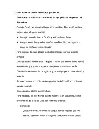 G. Dios abrió un camino de escape para Israel.
Él también ha abierto un camino de escape para los creyentes en
Jesucristo.
Cuando Faraón se rehusó a liberar a los israelitas, Dios envió terribles
plagas sobre el pueblo egipcio.
 Los egipcios adoraban a Faraón y a otros dioses falsos.
 Aunque vieron las grandes hazañas que Dios hizo, se negaron a
poner su confianza en su Creador.
Pero ninguna de estas plagas tocó a los israelitas porque Dios los
protegió.
Dios les estaba demostrando a Egipto, a Israel y al mundo entero que Él
es soberano que y libra a aquéllos que ponen su confianza en Él.
Dios estaba en contra de los egipcios y los castigó por su incredulidad y
rebeldía.
Así como estaba en contra de los egipcios, también está en contra del
mundo incrédulo.
Dios castigará a todos los incrédulos.
Pero nosotros, los que hemos puesto nuestra fe en Jesucristo, somos
preservados de la ira de Dios, así como los israelitas.
 Considere:
¿Nos preserva Dios de su ira porque somos mejores que los
demás, o porque vamos a la iglesia o hacemos buenas obras?
 