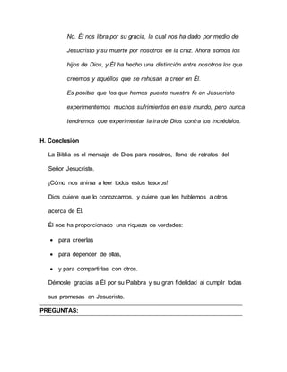 No. Él nos libra por su gracia, la cual nos ha dado por medio de
Jesucristo y su muerte por nosotros en la cruz. Ahora somos los
hijos de Dios, y Él ha hecho una distinción entre nosotros los que
creemos y aquéllos que se rehúsan a creer en Él.
Es posible que los que hemos puesto nuestra fe en Jesucristo
experimentemos muchos sufrimientos en este mundo, pero nunca
tendremos que experimentar la ira de Dios contra los incrédulos.
H. Conclusión
La Biblia es el mensaje de Dios para nosotros, lleno de retratos del
Señor Jesucristo.
¡Cómo nos anima a leer todos estos tesoros!
Dios quiere que lo conozcamos, y quiere que les hablemos a otros
acerca de Él.
Él nos ha proporcionado una riqueza de verdades:
 para creerlas
 para depender de ellas,
 y para compartirlas con otros.
Démosle gracias a Él por su Palabra y su gran fidelidad al cumplir todas
sus promesas en Jesucristo.
PREGUNTAS:
 