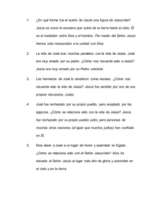 1. ¿En qué forma fue el sueño de Jacob una figura de Jesucristo?
Jesús es como la escalera que subía de la tierra hasta el cielo. Él
es el mediador entre Dios y el hombre. Por medio del Señor Jesús
hemos sido restaurados a la unidad con Dios.
2. La vida de José tuvo muchos paralelos con la vida de Jesús. José
era muy amado por su padre. ¿Cómo nos recuerda esto a Jesús?
Jesús era muy amado por su Padre celestial.
3. Los hermanos de José lo vendieron como esclavo. ¿Cómo nos
recuerda esto la vida de Jesús? Jesús fue vendido por uno de sus
propios discípulos, Judas.
4. José fue rechazado por su propio pueblo, pero aceptado por los
egipcios. ¿Cómo se relaciona esto con la vida de Jesús? Jesús
fue rechazado por su propio pueblo judío, pero personas de
muchas otras naciones (al igual que muchos judíos) han confiado
en Él.
5. Dios elevó a José a un lugar de honor y autoridad en Egipto.
¿Cómo se relaciona esto con el Señor Jesucristo? Dios ha
elevado al Señor Jesús al lugar más alto de gloria y autoridad en
el cielo y en la tierra.
 