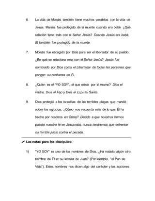 6. La vida de Moisés también tiene muchos paralelos con la vida de
Jesús. Moisés fue protegido de la muerte cuando era bebé. ¿Qué
relación tiene esto con el Señor Jesús? Cuando Jesús era bebé,
Él también fue protegido de la muerte.
7. Moisés fue escogido por Dios para ser el libertador de su pueblo.
¿En qué se relaciona esto con el Señor Jesús? Jesús fue
nombrado por Dios como el Libertador de todas las personas que
pongan su confianza en Él.
8. ¿Quién es el “YO SOY”, el que existe por sí mismo? Dios el
Padre, Dios el Hijo y Dios el Espíritu Santo.
9. Dios protegió a los israelitas de las terribles plagas que mandó
sobre los egipcios. ¿Cómo nos recuerda esto de lo que Él ha
hecho por nosotros en Cristo? Debido a que nosotros hemos
puesto nuestra fe en Jesucristo, nunca tendremos que enfrentar
su terrible juicio contra el pecado.
 Las notas para los discípulos:
1) “YO SOY” es uno de los nombres de Dios. ¿Ha notado algún otro
nombre de Él en su lectura de Juan? (Por ejemplo, “el Pan de
Vida”). Estos nombres nos dicen algo del carácter y las acciones
 