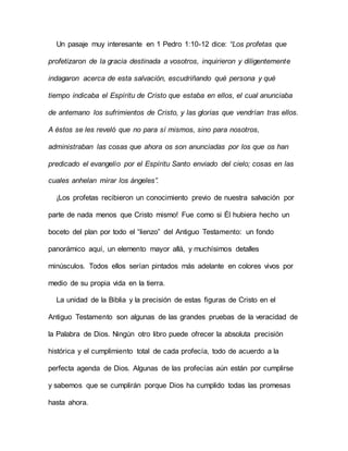 Un pasaje muy interesante en 1 Pedro 1:10-12 dice: “Los profetas que
profetizaron de la gracia destinada a vosotros, inquirieron y diligentemente
indagaron acerca de esta salvación, escudriñando qué persona y qué
tiempo indicaba el Espíritu de Cristo que estaba en ellos, el cual anunciaba
de antemano los sufrimientos de Cristo, y las glorias que vendrían tras ellos.
A éstos se les reveló que no para sí mismos, sino para nosotros,
administraban las cosas que ahora os son anunciadas por los que os han
predicado el evangelio por el Espíritu Santo enviado del cielo; cosas en las
cuales anhelan mirar los ángeles”.
¡Los profetas recibieron un conocimiento previo de nuestra salvación por
parte de nada menos que Cristo mismo! Fue como si Él hubiera hecho un
boceto del plan por todo el “lienzo” del Antiguo Testamento: un fondo
panorámico aquí, un elemento mayor allá, y muchísimos detalles
minúsculos. Todos ellos serían pintados más adelante en colores vivos por
medio de su propia vida en la tierra.
La unidad de la Biblia y la precisión de estas figuras de Cristo en el
Antiguo Testamento son algunas de las grandes pruebas de la veracidad de
la Palabra de Dios. Ningún otro libro puede ofrecer la absoluta precisión
histórica y el cumplimiento total de cada profecía, todo de acuerdo a la
perfecta agenda de Dios. Algunas de las profecías aún están por cumplirse
y sabemos que se cumplirán porque Dios ha cumplido todas las promesas
hasta ahora.
 