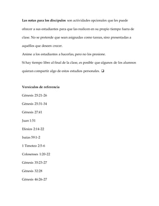 Las notas para los discípulos son actividades opcionales que les puede
ofrecer a sus estudiantes para que las realicen en su propio tiempo fuera de
clase. No se pretende que sean asignadas como tareas, sino presentadas a
aquéllos que deseen crecer.
Anime a los estudiantes a hacerlas, pero no los presione.
Si hay tiempo libre al final de la clase, es posible que algunos de los alumnos
quieran compartir algo de estos estudios personales. 
Versículos de referencia
Génesis 25:21-26
Génesis 25:31-34
Génesis 27:41
Juan 1:51
Efesios 2:14-22
Isaías 59:1-2
1 Timoteo 2:5-6
Colosenses 1:20-22
Génesis 35:23-27
Génesis 32:28
Génesis 46:26-27
 