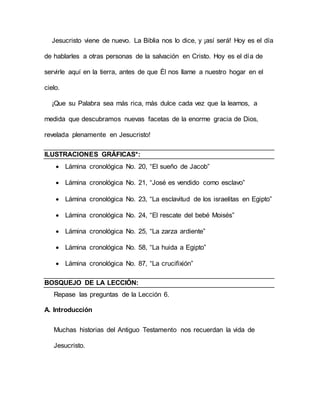 Jesucristo viene de nuevo. La Biblia nos lo dice, y ¡así será! Hoy es el día
de hablarles a otras personas de la salvación en Cristo. Hoy es el día de
servirle aquí en la tierra, antes de que Él nos llame a nuestro hogar en el
cielo.
¡Que su Palabra sea más rica, más dulce cada vez que la leamos, a
medida que descubramos nuevas facetas de la enorme gracia de Dios,
revelada plenamente en Jesucristo!
ILUSTRACIONES GRÁFICAS*:
 Lámina cronológica No. 20, “El sueño de Jacob”
 Lámina cronológica No. 21, “José es vendido como esclavo”
 Lámina cronológica No. 23, “La esclavitud de los israelitas en Egipto”
 Lámina cronológica No. 24, “El rescate del bebé Moisés”
 Lámina cronológica No. 25, “La zarza ardiente”
 Lámina cronológica No. 58, “La huida a Egipto”
 Lámina cronológica No. 87, “La crucifixión”
BOSQUEJO DE LA LECCIÓN:
Repase las preguntas de la Lección 6.
A. Introducción
Muchas historias del Antiguo Testamento nos recuerdan la vida de
Jesucristo.
 