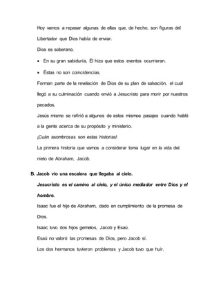 Hoy vamos a repasar algunas de ellas que, de hecho, son figuras del
Libertador que Dios había de enviar.
Dios es soberano.
 En su gran sabiduría, Él hizo que estos eventos ocurrieran.
 Éstas no son coincidencias.
Forman parte de la revelación de Dios de su plan de salvación, el cual
llegó a su culminación cuando envió a Jesucristo para morir por nuestros
pecados.
Jesús mismo se refirió a algunos de estos mismos pasajes cuando habló
a la gente acerca de su propósito y ministerio.
¡Cuán asombrosas son estas historias!
La primera historia que vamos a considerar toma lugar en la vida del
nieto de Abraham, Jacob.
B. Jacob vio una escalera que llegaba al cielo.
Jesucristo es el camino al cielo, y el único mediador entre Dios y el
hombre.
Isaac fue el hijo de Abraham, dado en cumplimiento de la promesa de
Dios.
Isaac tuvo dos hijos gemelos, Jacob y Esaú.
Esaú no valoró las promesas de Dios, pero Jacob sí.
Los dos hermanos tuvieron problemas y Jacob tuvo que huir.
 