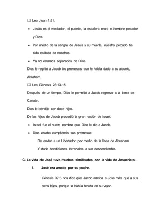  Lea Juan 1:51.
 Jesús es el mediador, el puente, la escalera entre el hombre pecador
y Dios.
 Por medio de la sangre de Jesús y su muerte, nuestro pecado ha
sido quitado de nosotros.
 Ya no estamos separados de Dios.
Dios le repitió a Jacob las promesas que le había dado a su abuelo,
Abraham.
 Lea Génesis 28:13-15.
Después de un tiempo, Dios le permitió a Jacob regresar a la tierra de
Canaán.
Dios lo bendijo con doce hijos.
De los hijos de Jacob procedió la gran nación de Israel.
 Israel fue el nuevo nombre que Dios le dio a Jacob.
 Dios estaba cumpliendo sus promesas:
De enviar a un Libertador por medio de la línea de Abraham
Y darle bendiciones terrenales a sus descendientes.
C. La vida de José tuvo muchas similitudes con la vida de Jesucristo.
1. José era amado por su padre.
Génesis 37:3 nos dice que Jacob amaba a José más que a sus
otros hijos, porque lo había tenido en su vejez.
 