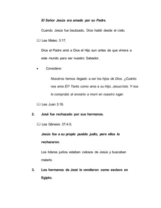 El Señor Jesús era amado por su Padre.
Cuando Jesús fue bautizado, Dios habló desde el cielo.
 Lea Mateo 3:17.
Dios el Padre amó a Dios el Hijo aun antes de que viniera a
este mundo para ser nuestro Salvador.
 Considere:
Nosotros hemos llegado a ser los hijos de Dios. ¿Cuánto
nos ama Él? Tanto como ama a su Hijo, Jesucristo. Y nos
lo comprobó al enviarlo a morir en nuestro lugar.
 Lea Juan 3:16.
2. José fue rechazado por sus hermanos.
 Lea Génesis 37:4-5.
Jesús fue a su propio pueblo judío, pero ellos lo
rechazaron.
Los líderes judíos estaban celosos de Jesús y buscaban
matarlo.
3. Los hermanos de José lo vendieron como esclavo en
Egipto.
 