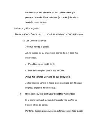 Los hermanos de José estaban tan celosos de él que
pensaban matarlo. Pero, más bien [en cambio] decidieron
venderlo como esclavo.
Ilustración gráfica sugerida:
LÁMINA CRONOLÓGICA No. 21, “JOSÉ ES VENDIDO COMO ESCLAVO”
 Lea Génesis 37:27-28.
José fue llevado a Egipto.
Allí, la esposa de su amo mintió acerca de él, y José fue
encarcelado.
 Pero Dios no se olvidó de él.
 Dios tenía un plan para la vida de José.
Jesús fue vendido por uno de sus discípulos.
Judas Iscariote vendió a Jesús a sus enemigos por 30 piezas
de plata, el precio de un esclavo.
4. Dios elevó a José a un lugar de gloria y autoridad.
Él le dio la habilidad a José de interpretar los sueños de
Faraón, el rey de Egipto.
Por tanto, Faraón puso a José en autoridad sobre todo Egipto.
 