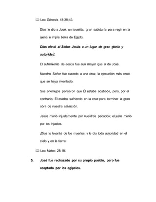  Lea Génesis 41:38-43.
Dios le dio a José, un israelita, gran sabiduría para regir en la
ajena e impía tierra de Egipto.
Dios elevó al Señor Jesús a un lugar de gran gloria y
autoridad.
El sufrimiento de Jesús fue aun mayor que el de José.
Nuestro Señor fue clavado a una cruz, la ejecución más cruel
que se haya inventado.
Sus enemigos pensaron que Él estaba acabado, pero, por el
contrario, Él estaba sufriendo en la cruz para terminar la gran
obra de nuestra salvación.
Jesús murió injustamente por nuestros pecados; el justo murió
por los injustos.
¡Dios lo levantó de los muertos y le dio toda autoridad en el
cielo y en la tierra!
 Lea Mateo 28:18.
5. José fue rechazado por su propio pueblo, pero fue
aceptado por los egipcios.
 