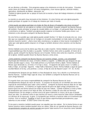de sus diezmos y ofrendas. Este programa apoya a los misioneros en más de cien países. Envuelve
varias clases de trabajo misionero, tal como evangelismo, crear nuevas iglesias, atención médica,
agricultura, distribución de Biblias, educación, etc.
También la iglesia puede dar su apoyo al través de la oración a favor del trabajo misionero al rededor
del mundo.
La oración es una parte muy necesaria en las misiones. En estas formas aún una iglesia pequeña
puede participar en ayudar en el trabajo de misiones por todo el mundo.
¿Cómo puede una iglesia participar en el plan de Dios de llevar el Evangelio a las áreas cercanas?
Cuando un miembro de una iglesia se cambia a otra localidad, él puede compartir las Buenas Nuevas
allí también. Puede principiar un grupo de estudio bíblico en su hogar, el cual puede llegar más tarde
a constituirse en iglesia. También una iglesia puede cooperar en levantar fondos para enviar a un
misionero a otra área para compartir las Buenas Nuevas.
De esta forma es posible que cada iglesia pueda cumplir Hechos 1:8. Note el versículo otra vez. Jesús
dice que sus seguidores deben de ser testigos en Jerusalén (comunidad,) en toda Judea (el estado,) y
Samaria (nuestra nación.) ¿Daría Jesús tales enseñanzas a su iglesia si éstas fueran irrazonables? El
sabía que cada iglesia podría empezar en el hogar y también alcanzar otras naciones con las Buenas
Nuevas.
Hemos hablado acerca de los dones que Dios da a cada creyente. Hemos hablado acerca de la nueva
responsabilidad que Dios ha dado a su pueblo. También hemos visto como su pueblo, al través de la
iglesia, puede compartir las Buenas Nuevas con el mundo. Hemos visto como los creyentes, al través
de la iglesia, también pueden llevar las Buenas Nuevas a otras áreas.
¿Cómo podemos compartir las Buenas Nuevas con nuestros amigos, vecinos, y la comunidad?
Al principio del ministerio de Jesús, él invitó a Andrés a seguirlo. La Biblia dice que después de que
Andrés decidió seguir a Jesús, "Este halló primero a su hermano Simón y dijóle: Hemos hallado al
Mesías (que declarado es, el Cristo.) Y le trajo a Jesús... El siguiente día quiso Jesús ir a Galilea, y
halla a Felipe, al cual dijo: Sígueme. Felipe halló a Natanael y dícele: Hemos hallado a aquel de quien
escribió Moisés en la ley, y los profetas: a Jesús, el hijo de José de Nazaret (Juan 1:41, 42, 43,45)
Inmediatamente después de que Andrés se hizo discípulo de Jesús, fue a decirle a su hermano las
Buenas Nuevas. Cuando Felipe supo de Jesús, fue también a compartir las Buenas Nuevas con su
buen amigo Natanael.
El creyente tiene una nueva responsabilidad de compartir las Buenas Nuevas de Jesús
inmediatamente después de nacer de nuevo. El creyente no necesita ser un miembro de cierta clase
especial de entrenamiento para saber como testificar. Compartir las Buenas Nuevas debe de ser algo
natural y espontáneo. Si recibimos un regalo especial de parte de algún amigo compartimos esa
buena nueva de una forma natural con todos los que nos rodean. Cuando recibimos a Cristo y todas
las bendiciones que vienen al ser hijos de Dios, les diremos a todos de esta vida tan hermosa.
Compartiremos con los amigos y vecinos acerca de quien realmente es Jesús y de lo que él puede
hacer por ellos. Les diremos como es que nacimos de nuevo y como nuestras vidas fueron cambiadas.
Les diremos de la nueva paz, el gozo, y el propósito que vinieron a nuestras vidas en el momento que
creímos. Esto es testificar. Testificar es decir lo que hemos experimentado personalmente y que
sabemos es una verdad. Es decir como Cristo nos salvó.
Si nos pasó a nosotros también puede pasar con aquellos que nos rodean. De la misma forma en que
fuimos nosotros salvos también pueden otros ser salvos. Debe de ser oyendo las Buenas Nuevas y un
arrepentimiento completo de nuestro pecado para poner toda nuestra fe en Jesucristo como Salvador

 