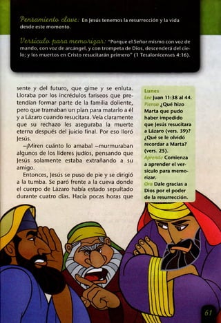 PCdtáXXtTiiCuto- C¿CU¿&: En Jesús tenemos la resurrección y la vida
desde este momento.
VeAÁÍcuía pXiACL ttlCJITWJiJLfyClA: "Porque el Señor mismo con voz de
mando, con voz de arcángel, y con trompeta de Dios, descenderá del cie­
lo; y los muertos en Cristo resucitarán primero" (1 Tesalonicenses 4:16).
sente y del futuro, que gime y se enluta.
Lloraba por los incrédulos fariseos que pre­
tendían formar parte de la familia doliente,
pero que tramaban un plan para matarlo a él
y a Lázaro cuando resucitara. Veía claramente
que su rechazo les aseguraba la muerte
eterna después del juicio final. Por eso lloró
jesús.
-¡Miren cuánto lo amaba! -murmuraban
algunos de los líderes judíos, pensando que
jesús solamente estaba extrañando a su
amigo.
Entonces, jesús se puso de pie y se dirigió
a la tumba. Se paró frente a la cueva donde
el cuerpo de Lázaro había estado sepultado
durante cuatro días. Hacía pocas horas que
Lunes
Juan 11:38 al 44.
Pienst ¿Qué hizo
Marta que pudo
haber impedido
que Jesús resucitara
a Lázaro (vers. 39)?
¿Qué se le olvidó
recordar a Marta?
(vers. 25).
Aprende Comienza
a aprender el ver­
sículo para memo-
rizar.
Dale gracias a
Dios por el poder
de la resurrección.
 