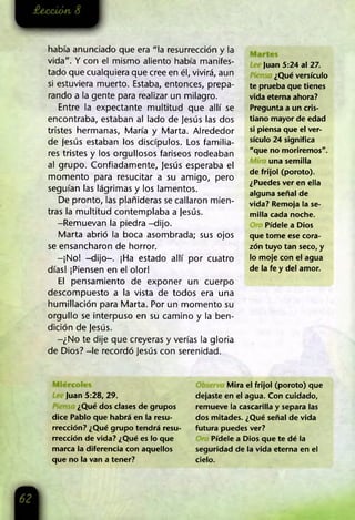 había anunciado que era "la resurrección y la
vida". Y con el mismo aliento había manifes­
tado que cualquiera que cree en él, vivirá, aun
si estuviera muerto. Estaba, entonces, prepa­
rando a la gente para realizar un milagro.
Entre la expectante multitud que allí se
encontraba, estaban al lado de Jesús las dos
tristes hermanas, María y Marta. Alrededor
de Jesús estaban los discípulos. Los familia­
res tristes y los orgullosos fariseos rodeaban
al grupo. Confiadamente, Jesús esperaba el
momento para resucitar a su amigo, pero
seguían las lágrimas y los lamentos.
De pronto, las plañideras se callaron mien­
tras la multitud contemplaba a Jesús.
-Remuevan la piedra -dijo.
Marta abrió la boca asombrada; sus ojos
se ensancharon de horror.
-¡No! -dijo-. ¡Ha estado allí por cuatro
días! ¡Piensen en el olor!
El pensamiento de exponer un cuerpo
descompuesto a la vista de todos era una
humillación para Marta. Por un momento su
orgullo se interpuso en su camino y la ben­
dición de Jesús.
-¿No te dije que creyeras y verías la gloria
de Dios? -le recordó Jesús con serenidad.
Juan 5:24 al 27.
¿Qué versículo
te prueba que tienes
vida eterna ahora?
Pregunta a un cris­
tiano mayor de edad
si piensa que el ver­
sículo 24 significa
"que no moriremos".
una semilla
de frijol (poroto).
¿Puedes ver en ella
alguna señal de
vida? Remoja la se­
milla cada noche.
Pídele a Dios
que tome ese cora­
zón tuyo tan seco, y
lo moje con el agua
de la fe y del amor.
Juan 5:28, 29.
¿Qué dos clases de grupos
dice Pablo que habrá en la resu­
rrección? ¿Qué grupo tendrá resu­
rrección de vida? ¿Qué es lo que
marca la diferencia con aquellos
que no la van a tener?
Mira el frijol (poroto) que
dejaste en el agua. Con cuidado,
remueve la cascarilla y separa las
dos mitades. ¿Qué señal de vida
futura puedes ver?
Pídele a Dios que te dé la
seguridad de la vida eterna en el
cielo.
 